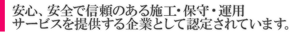 安心、安全で信頼のある施工・保守・運用サービスを提供する企業として認定されています。