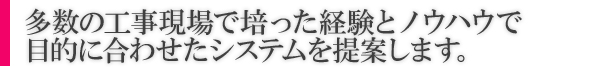 多数の工事現場で培った経験とノウハウで目的に合わせたシステムを提案します。