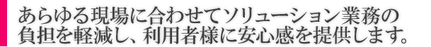 あらゆる現場に合わせてソリューション業務の負担を軽減し、利用者様に安心感を提供します。